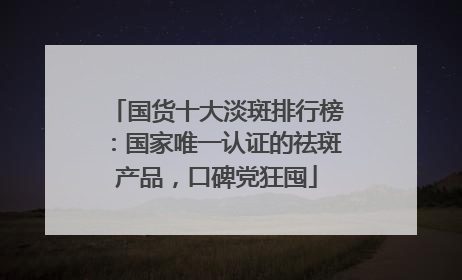 国货十大淡斑排行榜：国家唯一认证的祛斑产品，口碑党狂囤