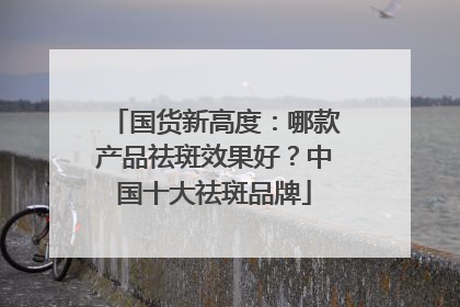 国货新高度：哪款产品祛斑效果好？中国十大祛斑品牌