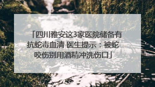 四川雅安这3家医院储备有抗蛇毒血清 医生提示：被蛇咬伤别用酒精冲洗伤口