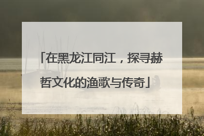 在黑龙江同江，探寻赫哲文化的渔歌与传奇