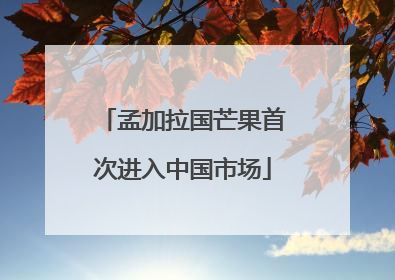 孟加拉国芒果首次进入中国市场