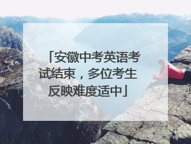 安徽中考英语考试结束，多位考生反映难度适中