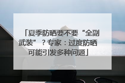 夏季防晒要不要“全副武装”？专家：过度防晒可能引发多种问题
