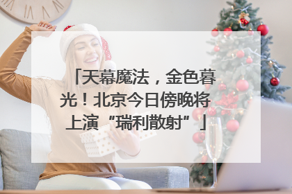 天幕魔法，金色暮光！北京今日傍晚将上演“瑞利散射”