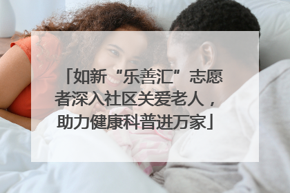 如新“乐善汇”志愿者深入社区关爱老人，助力健康科普进万家