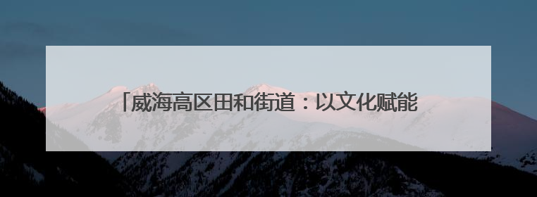 威海高区田和街道：以文化赋能为笔 书写基层治理幸福答卷