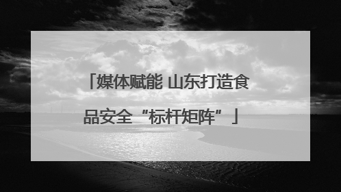 媒体赋能 山东打造食品安全“标杆矩阵”