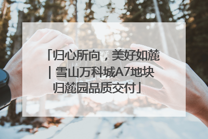归心所向，美好如麓｜雪山万科城A7地块归麓园品质交付