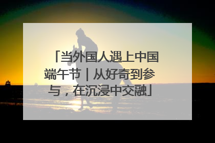当外国人遇上中国端午节｜从好奇到参与，在沉浸中交融