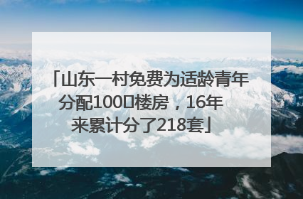 山东一村免费为适龄青年分配100㎡楼房，16年来累计分了218套
