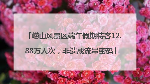 崂山风景区端午假期待客12.88万人次，非遗成流量密码