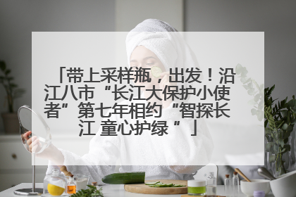 带上采样瓶，出发！沿江八市“长江大保护小使者”第七年相约“智探长江 童心护绿 ”