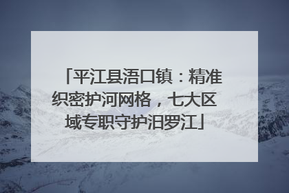 平江县浯口镇：精准织密护河网格，七大区域专职守护汨罗江