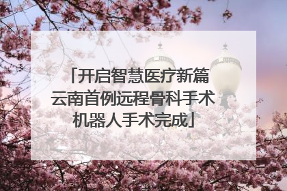 开启智慧医疗新篇 云南首例远程骨科手术机器人手术完成