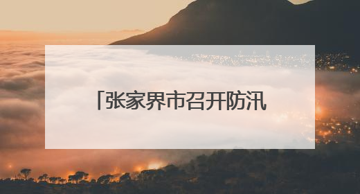 张家界市召开防汛救灾工作调度会