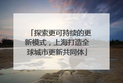 探索更可持续的更新模式，上海打造全球城市更新共同体