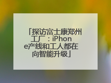 探访富士康郑州工厂：iPhone产线和工人都在向智能升级