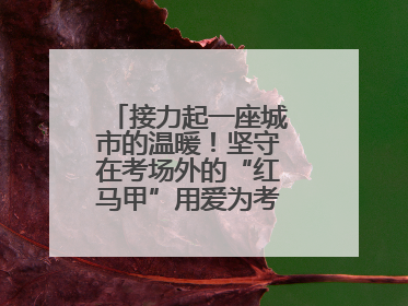 接力起一座城市的温暖!坚守在考场外的“红马甲”用爱为考生保驾护航