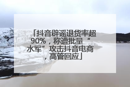抖音辟谣退货率超90%，称遭批量“水军”攻击抖音电商，高管回应