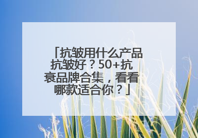 抗皱用什么产品抗皱好？50+抗衰品牌合集，看看哪款适合你？
