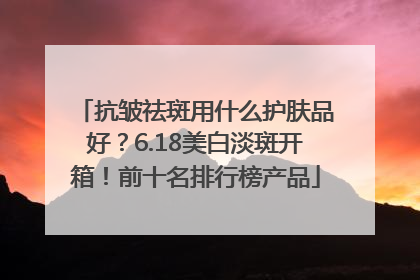 抗皱祛斑用什么护肤品好？6.18美白淡斑开箱！前十名排行榜产品