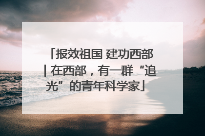报效祖国 建功西部｜在西部，有一群“追光”的青年科学家