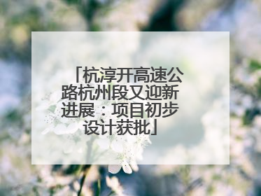 杭淳开高速公路杭州段又迎新进展：项目初步设计获批