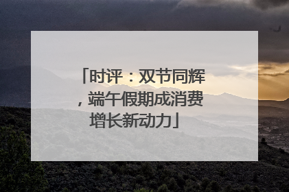 时评：双节同辉，端午假期成消费增长新动力