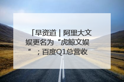 早资道｜阿里大文娱更名为“虎鲸文娱”；百度Q1总营收325亿元超预期