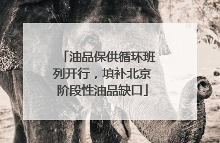 油品保供循环班列开行，填补北京阶段性油品缺口