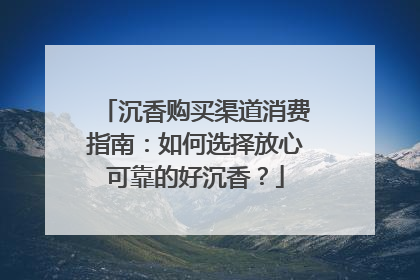 沉香购买渠道消费指南：如何选择放心可靠的好沉香？