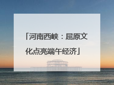 河南西峡：屈原文化点亮端午经济