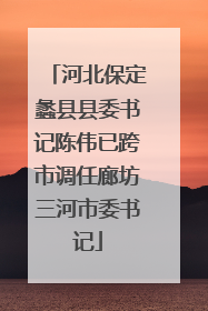 河北保定蠡县县委书记陈伟已跨市调任廊坊三河市委书记