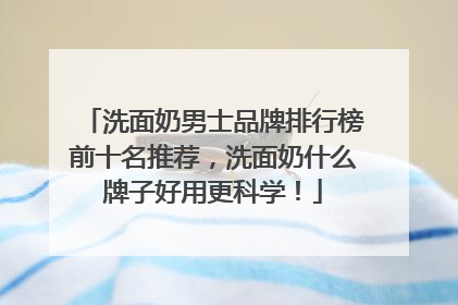 洗面奶男士品牌排行榜前十名推荐，洗面奶什么牌子好用更科学！