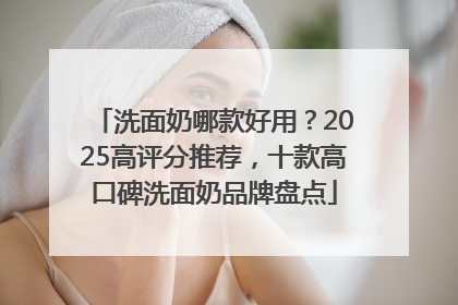 洗面奶哪款好用？2025高评分推荐，十款高口碑洗面奶品牌盘点