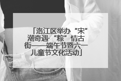洛江区举办“宋”潮奇遇·“粽”情古街——端午节暨六一儿童节文化活动