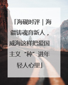 海砚时评｜海疆铸魂育新人，威海这样把爱国主义“种”进年轻人心里