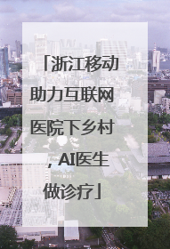 浙江移动助力互联网医院下乡村，AI医生做诊疗