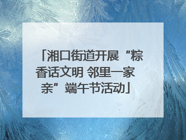 湘口街道开展“粽香话文明 邻里一家亲”端午节活动