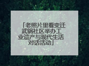 老照片里看变迁 武锅社区举办工业遗产与现代生活对话活动