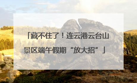 藏不住了！连云港云台山景区端午假期“放大招”