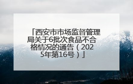 西安市市场监督管理局关于6批次食品不合格情况的通告（2025年第16号）