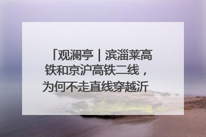 观澜亭｜滨淄莱高铁和京沪高铁二线，为何不走直线穿越沂蒙山腹地？