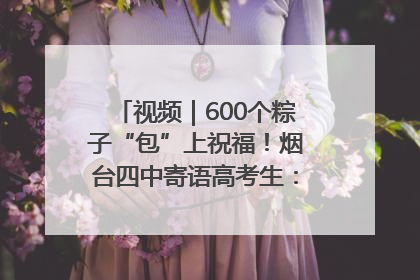 视频｜600个粽子“包”上祝福！烟台四中寄语高考生：一举高“粽”