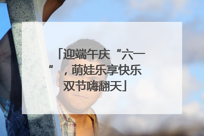 迎端午庆“六一”，萌娃乐享快乐双节嗨翻天