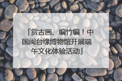 赏古画、编竹编！中国闽台缘博物馆开展端午文化体验活动