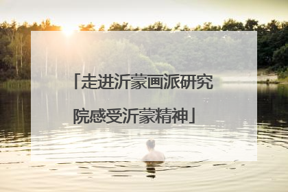 走进沂蒙画派研究院感受沂蒙精神