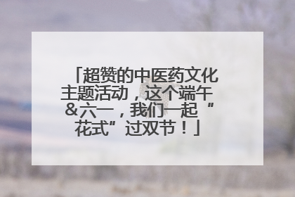 超赞的中医药文化主题活动，这个端午＆六一，我们一起“花式”过双节！