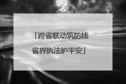 跨省联动筑防线 省界执法护平安