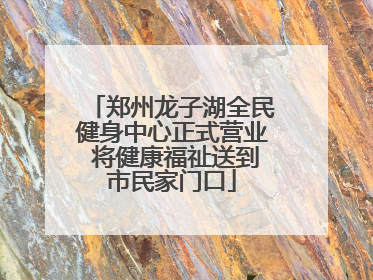郑州龙子湖全民健身中心正式营业 将健康福祉送到市民家门口